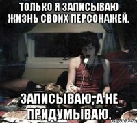 только я записываю жизнь своих персонажей. записываю, а не придумываю.