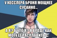 у кесслера броня мощнее сусанно... а я? а что я? я вроде как могу ее расплавить с: