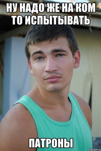 ну надо же на ком то испытывать патроны
