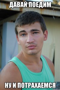 давай поедим ну и потрахаемся