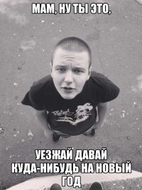 мам, ну ты это, уезжай давай куда-нибудь на новый год