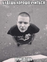 будешь хорошо учиться приедешь