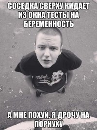 соседка сверху кидает из окна тесты на беременность а мне похуй, я дрочу на порнуху