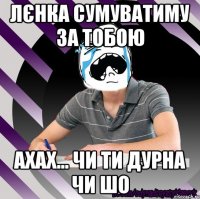 лєнка сумуватиму за тобою ахах... чи ти дурна чи шо