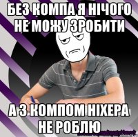 без компа я нічого не можу зробити а з компом ніхера не роблю