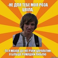 -Не для тебе моя роза цвіла. -Та я махав до неї руки царапатии, я більше ромашки люблю