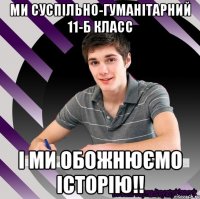 ми суспільно-гуманітарний 11-б класс і ми обожнюємо історію!!