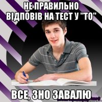 не правильно відповів на тест у "то" все, зно завалю