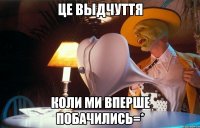 це выдчуття коли ми вперше побачились=*