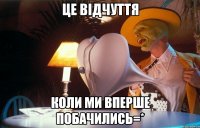 це відчуття коли ми вперше побачились=*
