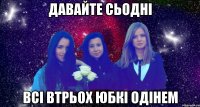 давайте сьодні всі втрьох юбкі одінем