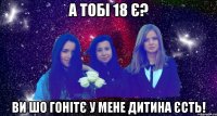 а тобі 18 є? ви шо гонітє у мене дитина єсть!