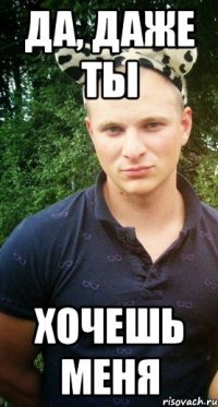да, даже ты хочешь меня