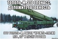 тополь-м, это глонасс, доложите готовность это тополь-м, ракета "кремль-лялин пер., 22" к пуску готова!