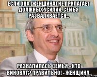 если она (женщина) не прилагает должных усилий, семья разваливается... развалилась семья - кто виноват? правильно! - женщина.