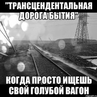 "трансцендентальная дорога бытия" когда просто ищешь свой голубой вагон