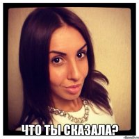  что ты сказала?