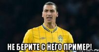  не берите с него пример!