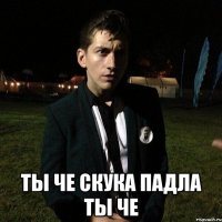  ты че скука падла ты че