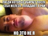 люди которые убирает после себя железо, попадают в рай но это не я