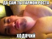 да сам ты гармон роста ходячий