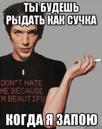 ты будешь рыдать как сучка когда я запою