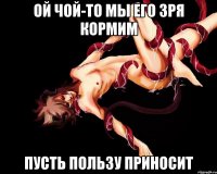 ой чой-то мы его зря кормим пусть пользу приносит