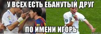 у всех есть ебанутый друг по имени игорь