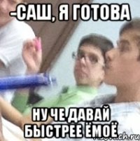 -саш, я готова ну че давай быстрее ёмоё