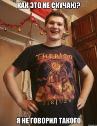 как это не скучаю? я не говорил такого