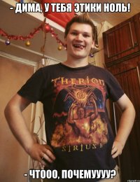 - дима, у тебя этики ноль! - чтооо, почемуууу?