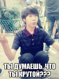 ты думаешь, что ты крутой???