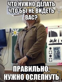 что нужно делать что бы не видеть вас? правильно, нужно ослепнуть
