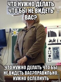 что нужно делать что бы не видеть вас? что нужно делать что бы не видеть вас?правильно, нужно ослепнуть