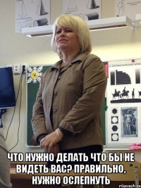  что нужно делать что бы не видеть вас? правильно, нужно ослепнуть