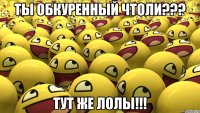 ты обкуренный чтоли??? тут же лолы!!!