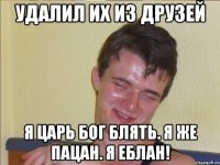 удалил их из друзей я царь бог блять. я же пацан. я еблан!