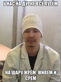 у нас на дурке всё путём на шару жрём, живём и срём