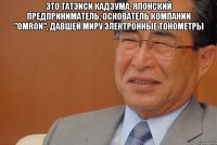 это татэиси кадзума, японский предприниматель, основатель компании "omron", давшей миру электронные тонометры 