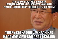 это татэиси кадзума, японский предприниматель и основатель компании "omron", давшей миру электронные тонометры теперь вы наконец узнали, как на самом деле выглядит сатана