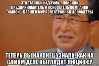это татэиси кадзума, японский предприниматель и основатель компании "omron", давшей миру электронные тонометры теперь вы наконец узнали, как на самом деле выглядит люцифер