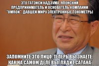 это татэиси кадзума, японский предприниматель и основатель компании "omron", давшей миру электронные тонометры запомните это лицо. теперь вы знаете, как на самом деле выглядит сатана