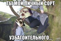 ты мой личный сорт узбагоительного...