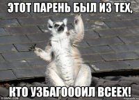 этот парень был из тех, кто узбагоооил всеех!