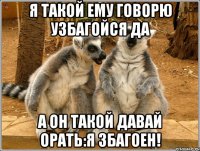 я такой ему говорю узбагойся да а он такой давай орать:я збагоен!