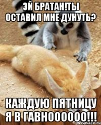 эй братан!ты оставил мне дунуть? каждую пятницу я в гавноооооо!!!