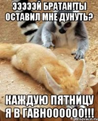 эээээй братан!ты оставил мне дунуть? каждую пятницу я в гавноооооо!!!