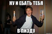 ну и ебать тебя в пизду