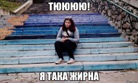 тюююю! я така жирна