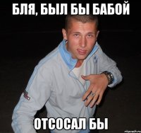 бля, был бы бабой отсосал бы